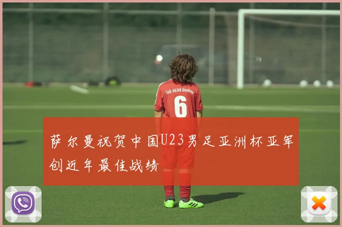 萨尔曼祝贺中国U23男足亚洲杯亚军创近年最佳战绩