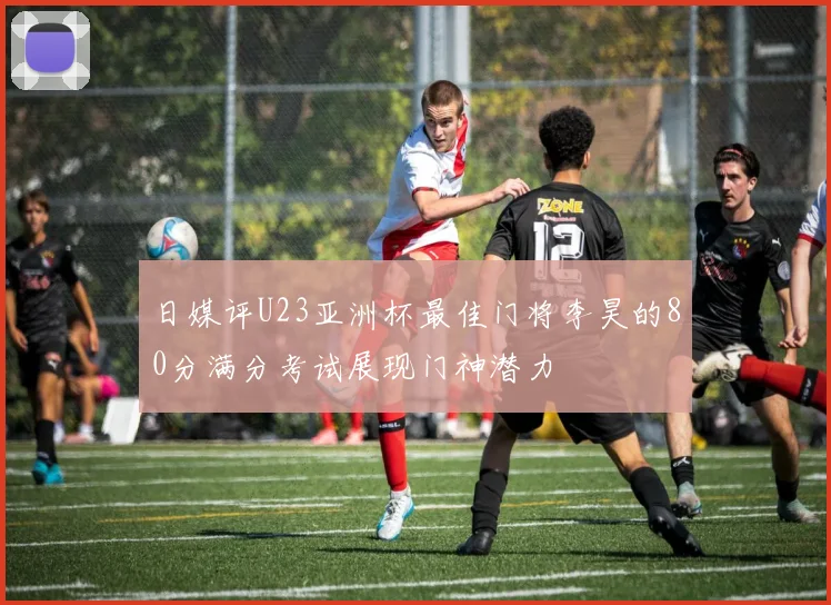 日媒评U23亚洲杯最佳门将李昊的80分满分考试展现门神潜力