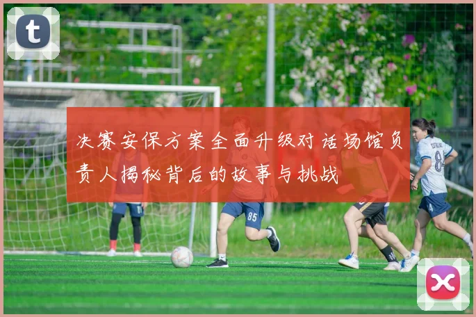 决赛安保方案全面升级对话场馆负责人揭秘背后的故事与挑战