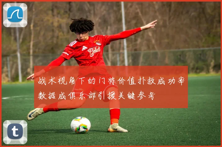 战术视角下的门将价值扑救成功率数据成俱乐部引援关键参考