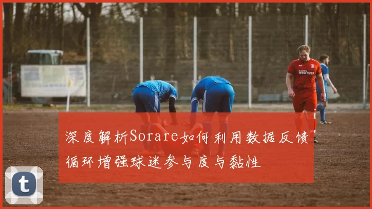 深度解析Sorare如何利用数据反馈循环增强球迷参与度与黏性